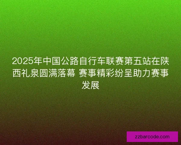 2025年中国公路自行车联赛第五站在陕西礼泉圆满落幕 赛事精彩纷呈助力赛事发展
